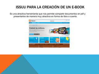 ISSUU PARA LA CREACIÓN DE UN E-BOOK
Es una atractiva herramienta que nos permite compartir documentos en pdf y
presentarlos de manera muy atractiva en forma de libro o cuento.
 