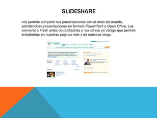 SLIDESHARE
nos permite compartir tus presentaciones con el resto del mundo,
admitiéndose presentaciones en formato PowerPoint o Open Office. Las
convierte a Flash antes de publicarlas y nos ofrece un código que permite
embeberlas en nuestras páginas web y en nuestros blogs.
 
