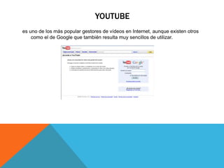 YOUTUBE
es uno de los más popular gestores de vídeos en Internet, aunque existen otros
como el de Google que también resulta muy sencillos de utilizar.
 