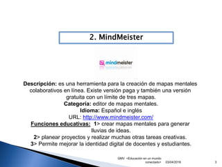 GMV <Educación en un mundo
conectado> 3
2. MindMeister
03/04/2016
Descripción: es una herramienta para la creación de mapas mentales
colaborativos en línea. Existe versión paga y también una versión
gratuita con un límite de tres mapas.
Categoría: editor de mapas mentales.
Idioma: Español e inglés
URL: http://www.mindmeister.com/
Funciones educativas: 1> crear mapas mentales para generar
lluvias de ideas.
2> planear proyectos y realizar muchas otras tareas creativas.
3> Permite mejorar la identidad digital de docentes y estudiantes.
 