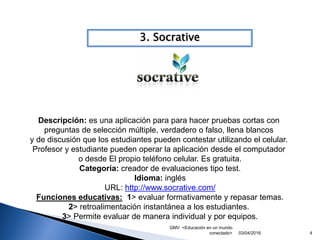 GMV <Educación en un mundo
conectado> 4
3. Socrative
03/04/2016
Descripción: es una aplicación para para hacer pruebas cortas con
preguntas de selección múltiple, verdadero o falso, llena blancos
y de discusión que los estudiantes pueden contestar utilizando el celular.
Profesor y estudiante pueden operar la aplicación desde el computador
o desde El propio teléfono celular. Es gratuita.
Categoría: creador de evaluaciones tipo test.
Idioma: inglés
URL: http://www.socrative.com/
Funciones educativas: 1> evaluar formativamente y repasar temas.
2> retroalimentación instantánea a los estudiantes.
3> Permite evaluar de manera individual y por equipos.
 