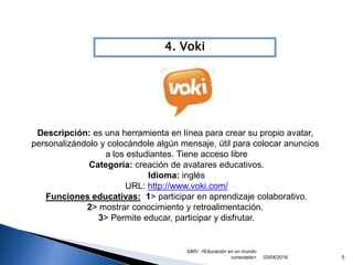 GMV <Educación en un mundo
conectado> 5
4. Voki
03/04/2016
Descripción: es una herramienta en línea para crear su propio avatar,
personalizándolo y colocándole algún mensaje, útil para colocar anuncios
a los estudiantes. Tiene acceso libre
Categoría: creación de avatares educativos.
Idioma: inglés
URL: http://www.voki.com/
Funciones educativas: 1> participar en aprendizaje colaborativo.
2> mostrar conocimiento y retroalimentación.
3> Permite educar, participar y disfrutar.
 