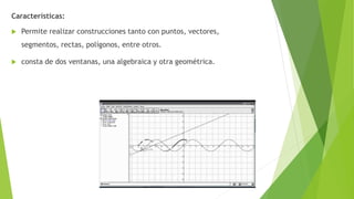 Características:
 Permite realizar construcciones tanto con puntos, vectores,
segmentos, rectas, polígonos, entre otros.
 consta de dos ventanas, una algebraica y otra geométrica.
 