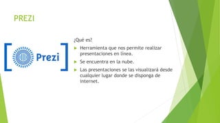 PREZI
¿Qué es?
 Herramienta que nos permite realizar
presentaciones en línea.
 Se encuentra en la nube.
 Las presentaciones se las visualizará desde
cualquier lugar donde se disponga de
internet.
 