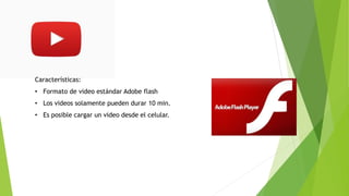Características:
• Formato de video estándar Adobe flash
• Los videos solamente pueden durar 10 min.
• Es posible cargar un video desde el celular.
 