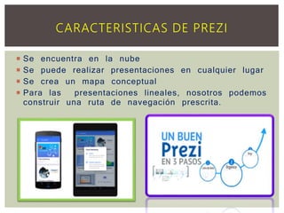 Se encuentra en la nube
 Se puede realizar presentaciones en cualquier lugar
 Se crea un mapa conceptual
 Para las presentaciones lineales, nosotros podemos
construir una ruta de navegación prescrita.
CARACTERISTICAS DE PREZI
 
