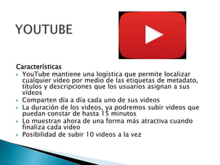 Características
 YouTube mantiene una logística que permite localizar
cualquier vídeo por medio de las etiquetas de metadato,
títulos y descripciones que los usuarios asignan a sus
vídeos
 Comparten día a día cada uno de sus videos
 La duración de los videos, ya podremos subir videos que
puedan constar de hasta 15 minutos
 Lo muestran ahora de una forma más atractiva cuando
finaliza cada video
 Posibilidad de subir 10 videos a la vez
 