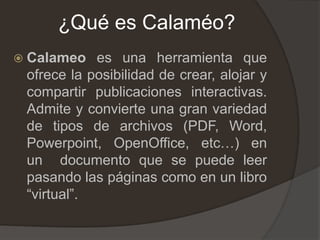 ¿Qué es Calaméo?
 Calameo es una herramienta que
ofrece la posibilidad de crear, alojar y
compartir publicaciones interactivas.
Admite y convierte una gran variedad
de tipos de archivos (PDF, Word,
Powerpoint, OpenOffice, etc…) en
un documento que se puede leer
pasando las páginas como en un libro
“virtual”.
 