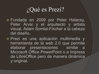¿Qué es Prezi?
 Fundada en 2009 por Peter Halacsy,
Peter Arvai y el arquitecto y artista
visual, Adam Somlai-Fischer a la cabeza
del diseño.
 Prezi es una aplicación multimedia y
herramienta de la web 2.0 que permite
elaborar presentaciones similar a
Microsoft Office PowerPoint o a Impress
de LibreOffice pero de manera dinámica
y original.
 