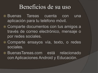 Beneficios de su uso
 Buenas Tareas cuenta con una
aplicación para tu teléfono móvil.
 Comparte documentos con tus amigos a
través de correo electrónico, mensaje o
por redes sociales.
 Comparte ensayos vía, texto, o redes
sociales.
 BuenasTareas.com está relacionado
con Aplicaciones Android y Educación.
 