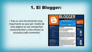 1. El Blogger:
• Esta es una herramienta muy
importante ya que por medio de
esta página se nos compartan
conocimientos y esta misma se
actualiza cada momento.
 