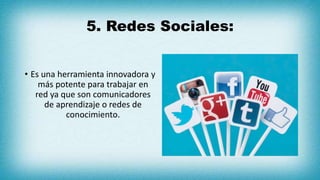 5. Redes Sociales:
• Es una herramienta innovadora y
más potente para trabajar en
red ya que son comunicadores
de aprendizaje o redes de
conocimiento.
 