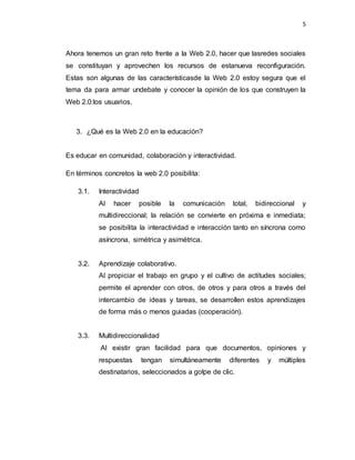5
Ahora tenemos un gran reto frente a la Web 2.0, hacer que lasredes sociales
se constituyan y aprovechen los recursos de estanueva reconfiguración.
Estas son algunas de las característicasde la Web 2.0 estoy segura que el
tema da para armar undebate y conocer la opinión de los que construyen la
Web 2.0:los usuarios.
3. ¿Qué es la Web 2.0 en la educación?
Es educar en comunidad, colaboración y interactividad.
En términos concretos la web 2.0 posibilita:
3.1. Interactividad
Al hacer posible la comunicación total, bidireccional y
multidireccional; la relación se convierte en próxima e inmediata;
se posibilita la interactividad e interacción tanto en síncrona como
asíncrona, simétrica y asimétrica.
3.2. Aprendizaje colaborativo.
Al propiciar el trabajo en grupo y el cultivo de actitudes sociales;
permite el aprender con otros, de otros y para otros a través del
intercambio de ideas y tareas, se desarrollen estos aprendizajes
de forma más o menos guiadas (cooperación).
3.3. Multidireccionalidad
Al existir gran facilidad para que documentos, opiniones y
respuestas tengan simultáneamente diferentes y múltiples
destinatarios, seleccionados a golpe de clic.
 
