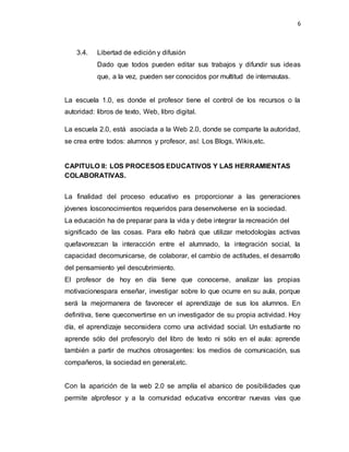 6
3.4. Libertad de edición y difusión
Dado que todos pueden editar sus trabajos y difundir sus ideas
que, a la vez, pueden ser conocidos por multitud de internautas.
La escuela 1.0, es donde el profesor tiene el control de los recursos o la
autoridad: libros de texto, Web, libro digital.
La escuela 2.0, está asociada a la Web 2.0, donde se comparte la autoridad,
se crea entre todos: alumnos y profesor, así: Los Blogs, Wikis,etc.
CAPITULO II: LOS PROCESOS EDUCATIVOS Y LAS HERRAMIENTAS
COLABORATIVAS.
La finalidad del proceso educativo es proporcionar a las generaciones
jóvenes losconocimientos requeridos para desenvolverse en la sociedad.
La educación ha de preparar para la vida y debe integrar la recreación del
significado de las cosas. Para ello habrá que utilizar metodologías activas
quefavorezcan la interacción entre el alumnado, la integración social, la
capacidad decomunicarse, de colaborar, el cambio de actitudes, el desarrollo
del pensamiento yel descubrimiento.
El profesor de hoy en día tiene que conocerse, analizar las propias
motivacionespara enseñar, investigar sobre lo que ocurre en su aula, porque
será la mejormanera de favorecer el aprendizaje de sus los alumnos. En
definitiva, tiene queconvertirse en un investigador de su propia actividad. Hoy
día, el aprendizaje seconsidera como una actividad social. Un estudiante no
aprende sólo del profesory/o del libro de texto ni sólo en el aula: aprende
también a partir de muchos otrosagentes: los medios de comunicación, sus
compañeros, la sociedad en general,etc.
Con la aparición de la web 2.0 se amplía el abanico de posibilidades que
permite alprofesor y a la comunidad educativa encontrar nuevas vías que
 