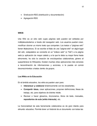 10
 Sindicación RSS (distribución y documentación)
 Agregación RSS
WIKIS
Una Wiki es un sitio web cuyas páginas web pueden ser editadas por
múltiplesvoluntarios a través del navegador web. Los usuarios pueden crear,
modificar oborrar un mismo texto que comparten. Los textos o "páginas wiki"
tienen títulosúnicos. Si se escribe el título de una "página-wiki" en algún lugar
del wiki, estapalabra se convierte en un "enlace web" (o "link") a la página
web.La aplicación de mayor calado y a la que le debe su mayor fama hasta
elmomento, ha sido la creación de enciclopedias colaborativas, género al
quepertenece la Wikipedia. Existen muchas otras aplicaciones más cercanas
a lacoordinación de informaciones y acciones, o la puesta en común
deconocimientos o textos dentro de grupos.
Los Wikis en la Educación
En el ámbito educativo, los wikis se pueden usar para:
 Interactuar y colaborar dinámicamente con los estudiantes.
 Compartir ideas, crear aplicaciones, proponer definiciones, líneas de
trabajo, etc. para objetivos de distinta índole.
 Recrear o hacer glosarios, diccionarios, libros de texto, manuales,
repositorios de aula (wikis interaula), etc.
La funcionalidad de esta herramienta colaborativa es de gran interés para
elmundo educativo. Permite tener un historial de un documento con todas las
 