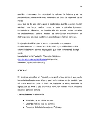 11
posibles correcciones. La capacidad de edición de ficheros y de su
posibleedición, puede servir como herramienta de copia de seguridad. Es de
interés
saber que es de gran interés para la colaboración cuando se quiere montar
untrabajo que tenga muchos puntos a tratar o entradas (glosarios,
diccionarios,enciclopedias, escritura/borrador de apuntes, ramas concretas
de unadeterminada ciencia, trabajos de investigación desarrollados en
distintospaíses, etc.) que pueden ser redactados por distintas personas.
Un ejemplo de utilidad para el mundo universitario, que en estos
momentosestá un poco estancado es la creación y colaboración con este
entornocolaborativo; se trata de proyectos que están comenzando a surgir
con la
licencia GNU en la Fundación Wikimedia: Wikilibros
(http://es.wikibooks.org/wiki/Portada)Wikiversidad
(wikibooks.org/wiki/Wikiversidad)
PODCAST
En términos generales, un Podcast es un post o texto como el que puede
leerse habitualmente en un Weblog, pero en formato de audio, es decir, que
se puede escuchar como si fuera un programa de radio, mediante un
reproductor de MP3 u otro dispositivo móvil, que cuente con el programa
requerido para ese formato.
Los Podcasts en la educación
 Materiales de estudio de terceros
 Creando material para los alumnos
 Proyectos de trabajo basados en Podcasts.
 