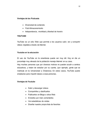 12
Ventajas de los Podcasts
 Diversidad de contenido
 Fácil Almacenamiento
 Independencia, movilidad y libertad de horario
YOUTUBE
YouTube es un sitio Web que permite a los usuarios subir, ver y compartir
vídeos digitales a través de Internet.
Youtube en la educación
El uso de YouTube en la enseñanza puede ser muy útil. Hoy en día un
porcentaje muy elevado de la población maneja Internet en su casa.
Hay muchas personas que por diversos motivos no pueden acudir a centros
educativos, y tratan de estudiar por su cuenta, (por ejemplo, gente que se
matrícula en la Universidad a Distancia). En estos casos, YouTube puede
emplearse para impartir clases a esas personas.
Ventajas de Youtube
 Subir y descargar videos
 Compartirlos y clasificarlos
 Publicarlos en Blogs o sitios Web
 Enviarlos por mail, comentarlos
 Ver estadísticas de visitas
 Diseñar nuestra propia lista de favoritos
 