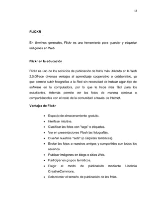 13
FLICKR
En términos generales, Flickr es una herramienta para guardar y etiquetar
imágenes en Web.
Flickr en la educación
Flickr es uno de los servicios de publicación de fotos más utilizado en la Web
2.0.Ofrece diversas ventajas al aprendizaje cooperativo o colaborativo, ya
que permite subir fotografías a la Red sin necesidad de instalar algún tipo de
software en la computadora, por lo que lo hace más fácil para los
estudiantes. Además permite ver las fotos de manera continua o
compartiéndolas con el resto de la comunidad a través de Internet.
Ventajas de Flickr
 Espacio de almacenamiento gratuito.
 Interfase intuitiva.
 Clasificar las fotos con "tags" o etiquetas.
 Ver en presentaciones Flash las fotografías.
 Diseñar nuestros "sets" (o carpetas temáticas).
 Enviar las fotos a nuestros amigos y compartirlas con todos los
usuarios.
 Publicar imágenes en blogs o sitios Web.
 Participar en grupos temáticos.
 Elegir el modo de publicación mediante Licencia
CreativeCommons.
 Seleccionar el tamaño de publicación de las fotos.
 