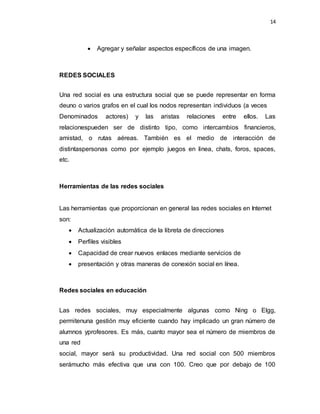 14
 Agregar y señalar aspectos específicos de una imagen.
REDES SOCIALES
Una red social es una estructura social que se puede representar en forma
deuno o varios grafos en el cual los nodos representan individuos (a veces
Denominados actores) y las aristas relaciones entre ellos. Las
relacionespueden ser de distinto tipo, como intercambios financieros,
amistad, o rutas aéreas. También es el medio de interacción de
distintaspersonas como por ejemplo juegos en linea, chats, foros, spaces,
etc.
Herramientas de las redes sociales
Las herramientas que proporcionan en general las redes sociales en Internet
son:
 Actualización automática de la libreta de direcciones
 Perfiles visibles
 Capacidad de crear nuevos enlaces mediante servicios de
 presentación y otras maneras de conexión social en línea.
Redes sociales en educación
Las redes sociales, muy especialmente algunas como Ning o Elgg,
permitenuna gestión muy eficiente cuando hay implicado un gran número de
alumnos yprofesores. Es más, cuanto mayor sea el número de miembros de
una red
social, mayor será su productividad. Una red social con 500 miembros
serámucho más efectiva que una con 100. Creo que por debajo de 100
 
