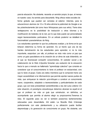 16
para la educación. No obstante, necesita un servidor propio, lo que, al menos
en nuestro caso, ha servido para descartarla. Ning ofrece redes sociales de
forma gratuita que pueden ser cerradas al exterior. Además, para la
educacióncon alumnos de 12 a 18 años elimina la publicidad de Google si se
les pidedirectamente (tal como hace Wikispaces para sus wikis). Tiene otras
ventajascomo es la posibilidad de traducción a otros idiomas y la
modificación de lostextos de la red, por lo que ésta puede ser personalizada
según lasnecesidades particulares. En un artículo posterior se detallará la
funcionalidad ycaracterísticas de Ning.
Los estudiantes aprenden lo que los profesores evalúan, y la forma en la que
lohacen determina su forma de aprender. Es un hecho que una de las
fuentes demotivación de los estudiantes para aprender, si no la más
importante, esaprobar; por ello, el profesor es visto más como un juez que
como un guía quecolabora en la creación de un clima de aula distendido, en
el que se favorezcael compartir conocimientos. El carácter social y de
colaboración de la Web 2.0podría fomentar una evolución de la educación
hacia lo que a menudo se hallamado "aprendizaje colectivo" que consiste en
considerar que el conocimientono lo tiene el profesor en exclusividad, sino
que lo tiene el grupo. Cada uno delos miembros que lo componen tiene una
mayor accesibilidad a la información,lo que permite aportar nuevos puntos de
vista, que enriquecen la relación ycon-tribuyen a construir un conocimiento
nuevo, cooperativo, adaptado a lasnecesidades y particularidades de cada
grupo, que con toda probabilidad serándiferentes a las del curso anterior .En
esta situación, el paradigma educativoque debemos alcanzar es aquél en el
que el profesor es más un guía que uninstructor, en definitiva, un
acompañante que permita al alumno elegir su propiocamino.Tenemos la
idea. El siguiente paso es ver si también poseemos lasherramientas
adecuadas para desarrollarla. Ahí están. La filosofía Web 2.0encaja
perfectamente con este planteamiento y su utilización puede facilitar
elaprendizaje y la generación de conocimiento en grupo. No obstante, una
 