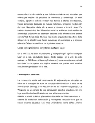 17
cosaes disponer de material y otra distinta es darle un uso educativo que
contribuyaa mejorar los procesos de enseñanza y aprendizaje. En este
contexto, elprofesor debería dedicar más tiempo a tutorías, orientaciones,
trabajo personalde búsqueda de nuevos materiales, formación, moderación
de foros, blogs,wikis, chats, etc. y menos a preparar e impartir clases. Es
curioso observarcómo las diferencias entre los ambientes tradicionales de
aprendizaje y losnuevos se asemejan bastante a las diferencias que existen
entre la Web 1.0 yla Web 2.0. Esto nos da otro argumento más a favor de la
utilidad de la Web2.0 para hacer evolucionar el aprendizaje y el proceso
educativo.Debemos considerar los siguientes aspectos:
La red como plataforma, aprender en cualquier lugar:
En la web 2.0, la redes la plataforma y “cualquier lugar” significa cualquier
lugar en la red. Elestudiante decide dónde trabajar -en la web. En este
contexto, el PLE(Personal LearningEnvironment) es un espacio personal del
estudiante dondeorganiza sus propios recursos, que puedes estar situados
en cualquierlugar/espacio de la web.
La inteligencia colectiva:
La construcción social del conocimiento: El viejoparadigma educativo se
basa en el concepto de autor, un concepto relacionadocon la edad de la
alfabetización (literacy) y en discusión en la era cibernética(cyberage). La
Wikipedia es un ejemplo de esta construcción colectiva sinautores. En otro
lugar escribí sobre las dificultades de usar wikis en educación:
conciliar la autoría colectiva y la construcción social del conocimiento con el
sistema de evaluación, certificación y recompensa individual en el que se
basael sistema educativo. Los wikis universitarios, como señala Antonio
 