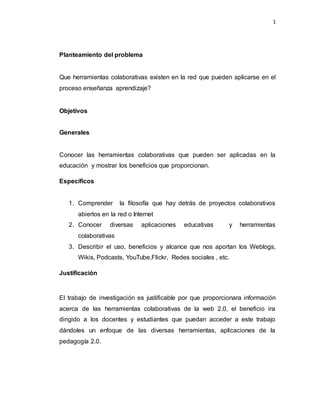1
Planteamiento del problema
Que herramientas colaborativas existen en la red que pueden aplicarse en el
proceso enseñanza aprendizaje?
Objetivos
Generales
Conocer las herramientas colaborativas que pueden ser aplicadas en la
educación y mostrar los beneficios que proporcionan.
Específicos
1. Comprender la filosofía que hay detrás de proyectos colaborativos
abiertos en la red o Internet
2. Conocer diversas aplicaciones educativas y herramientas
colaborativas
3. Describir el uso, beneficios y alcance que nos aportan los Weblogs,
Wikis, Podcasts, YouTube,Flickr, Redes sociales , etc.
Justificación
El trabajo de investigación es justificable por que proporcionara información
acerca de las herramientas colaborativas de la web 2.0, el beneficio ira
dirigido a los docentes y estudiantes que puedan acceder a este trabajo
dándoles un enfoque de las diversas herramientas, aplicaciones de la
pedagogía 2.0.
 