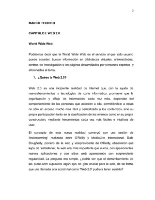 2
MARCO TEORICO
CAPITULO I: WEB 2.0
World Wide Web
Podríamos decir que la World Wide Web es el servicio al que todo usuario
puede acceder, buscar información en bibliotecas virtuales, universidades,
centros de investigación o en páginas desarrolladas por personas expertas y
aficionadas al tema.
1. ¿Quées la Web 2.0?
Web 2.0 es una incipiente realidad de Internet que, con la ayuda de
nuevasherramientas y tecnologías de corte informático, promueve que la
organización y elflujo de información, cada vez más, dependan del
comportamiento de las personas que acceden a ella, permitiéndole a estas
no sólo un acceso mucho más fácil y centralizado a los contenidos, sino su
propia participación tanto en la clasificación de los mismos como en su propia
construcción, mediante herramientas cada vez más fáciles e intuitivas de
usar.
El concepto de esta nueva realidad comenzó con una sesión de
'brainstorming' realizada entre O'Reilly y MediaLive International. Dale
Dougherty, pionero de la web y vicepresidente de O'Reilly, observaron que
lejos de 'estrellarse', la web era más importante que nunca, con apasionantes
nuevas aplicaciones y con sitios web apareciendo con sorprendente
regularidad. La pregunta era simple, ¿podría ser que el derrumbamiento de
las punto-com supusiera algún tipo de giro crucial para la web, de tal forma
que una llamada a la acción tal como 'Web 2.0' pudiera tener sentido?
 