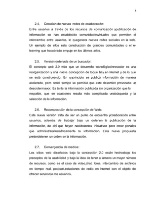4
2.4. Creación de nuevas redes de colaboración:
Entre usuarios a través de los recursos de comunicación ypublicación de
información se han establecido comunidadesvirtuales que permiten el
intercambio entre usuarios, lo quegenera nuevas redes sociales en la web.
Un ejemplo de ellos esla construcción de grandes comunidades o el e-
learning que hacobrado empuje en los últimos años.
2.5. Versión ordenada de un buscador:
El concepto web 2.0 más que un desarrollo tecnológicoinnovador es una
reorganización y una nueva concepción de loque hay en Internet y de lo que
se está construyendo. En unprincipio se publicó información de manera
acelerada, pero conel tiempo se percibió que este desorden provocaba un
desordenmayor. Es tanta la información publicada sin organización que la
respalde, que en ocasiones resulta más complicada unabúsqueda y la
selección de la información.
2.6. Recomposición de la concepción de Web:
Esta nueva versión trata de ser un punto de encuentro ycolaboración entre
usuarios, además de trabajar bajo un ordenen la publicación de la
información, de ahí que hayan nacidotantas iniciativas para crear portales
que administrarantemáticamente la información. Esta nueva propuesta
pretendetener un orden en la información.
2.7. Convergencia de medios:
Los sitios web diseñados bajo la concepción 2.0 están hechosbajo los
preceptos de la usabilidad y bajo la idea de tener a lamano un mayor número
de recursos, como es el caso de video,chat, foros, intercambio de archivos
en tiempo real, podcast,estaciones de radio en Internet con el objeto de
ofrecer serviciosa los usuarios.
 