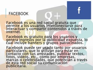 FACEBOOK
Facebook es una red social gratuita que
permite a los usuarios interconectarse para
interactuar y compartir contenidos a través de
internet.
Facebook es gratuito para los usuarios y
genera ingresos por la publicidad expuesta, lo
cual incluye banners y grupos patrocinados.
Facebook puede ser usado tanto por usuarios
particulares, que lo utilizan para estar en
contacto con sus amistades, publicar textos,
fotos, videos, etc., como por empresas,
marcas o celebridades, que potencian a través
de esta red social su comunicación
publicitaria.
 