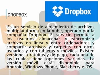 Es un servicio de alojamiento de archivos
multiplataforma en la nube, operado por la
compañía Dropbox. El servicio permite a
los usuarios almacenar y sincronizar
archivos en línea y entre ordenadores y
compartir archivos y carpetas con otros
usuarios y con tabletas y móviles. Existen
versiones gratuitas y de pago, cada una de
las cuales tiene opciones variadas. La
versión móvil está disponible para
Android, Windows Phone, Blackberry e iOS.
DROPBOX
 