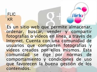 Es un sitio web que permite almacenar,
ordenar, buscar, vender y compartir
fotografías o vídeos en línea, a través de
Internet. Cuenta con una comunidad de
usuarios que comparten fotografías y
vídeos creados por ellos mismos. Esta
comunidad se rige por normas de
comportamiento y condiciones de uso
que favorecen la buena gestión de los
contenidos.
FLIC
KR
 