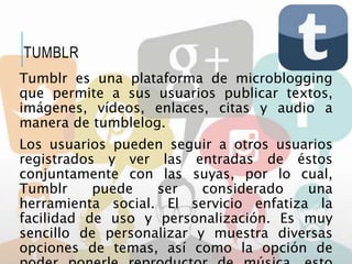 Tumblr es una plataforma de microblogging
que permite a sus usuarios publicar textos,
imágenes, vídeos, enlaces, citas y audio a
manera de tumblelog.
Los usuarios pueden seguir a otros usuarios
registrados y ver las entradas de éstos
conjuntamente con las suyas, por lo cual,
Tumblr puede ser considerado una
herramienta social. El servicio enfatiza la
facilidad de uso y personalización. Es muy
sencillo de personalizar y muestra diversas
opciones de temas, así como la opción de
TUMBLR
 