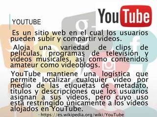 Es un sitio web en el cual los usuarios
pueden subir y compartir vídeos.
Aloja una variedad de clips de
películas, programas de televisión y
vídeos musicales, así como contenidos
amateur como videoblogs.
YouTube mantiene una logística que
permite localizar cualquier vídeo por
medio de las etiquetas de metadato,
títulos y descripciones que los usuarios
asignan a sus vídeos, pero cuyo uso
está restringido únicamente a los vídeos
alojados en YouTube.
 https://es.wikipedia.org/wiki/YouTube
YOUTUBE
 