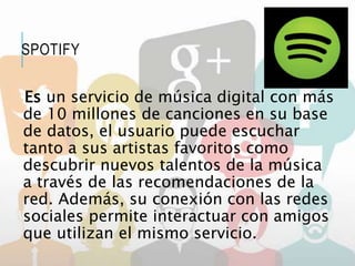 Es un servicio de música digital con más
de 10 millones de canciones en su base
de datos, el usuario puede escuchar
tanto a sus artistas favoritos como
descubrir nuevos talentos de la música
a través de las recomendaciones de la
red. Además, su conexión con las redes
sociales permite interactuar con amigos
que utilizan el mismo servicio.
SPOTIFY
 