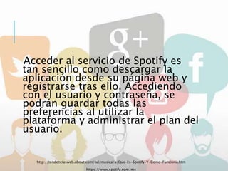 Acceder al servicio de Spotify es
tan sencillo como descargar la
aplicación desde su página web y
registrarse tras ello. Accediendo
con el usuario y contraseña, se
podrán guardar todas las
preferencias al utilizar la
plataforma y administrar el plan del
usuario.
http://tendenciasweb.about.com/od/musica/a/Que-Es-Spotify-Y-Como-Funciona.htm
https://www.spotify.com/mx
 