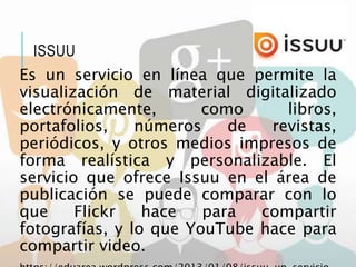 Es un servicio en línea que permite la
visualización de material digitalizado
electrónicamente, como libros,
portafolios, números de revistas,
periódicos, y otros medios impresos de
forma realística y personalizable. El
servicio que ofrece Issuu en el área de
publicación se puede comparar con lo
que Flickr hace para compartir
fotografías, y lo que YouTube hace para
compartir video.
ISSUU
 