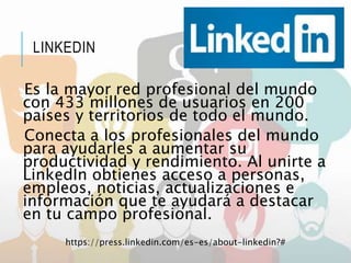 LINKEDIN
Es la mayor red profesional del mundo
con 433 millones de usuarios en 200
países y territorios de todo el mundo.
Conecta a los profesionales del mundo
para ayudarles a aumentar su
productividad y rendimiento. Al unirte a
LinkedIn obtienes acceso a personas,
empleos, noticias, actualizaciones e
información que te ayudará a destacar
en tu campo profesional.
https://press.linkedin.com/es-es/about-linkedin?#
 