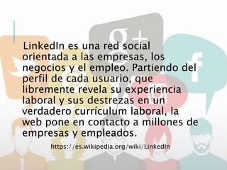 LinkedIn es una red social
orientada a las empresas, los
negocios y el empleo. Partiendo del
perfil de cada usuario, que
libremente revela su experiencia
laboral y sus destrezas en un
verdadero currículum laboral, la
web pone en contacto a millones de
empresas y empleados.
https://es.wikipedia.org/wiki/LinkedIn
 