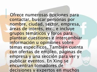 Ofrece numerosas opciones para
contactar, buscar personas por
nombre, ciudad, sector, empresa,
áreas de interés, etc., e incluye
grupos temáticos y foros para
plantear cuestiones e intercambiar
información u opiniones sobre
temas específicos. También cuenta
con ofertas de empleo, páginas de
empresa y una sección para ver y
publicar eventos. En Xing se
encuentran tomadores de
decisiones y expertos en muchos
 