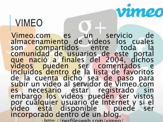 VIMEO
Vimeo.com es un servicio de
almacenamiento de videos los cuales
son compartidos entre toda la
comunidad de usuarios de este portal
que nació a finales del 2004, dichos
videos pueden ser comentados e
incluidos dentro de la lista de favoritos
de la cuenta dicho sea de paso para
subir un video al servidor de Vimeo.com
es necesario estar registrado sin
embargo los videos pueden ser vistos
por cualquier usuario de Internet y si el
video está disponible puede ser
incorporado dentro de un blog.
 