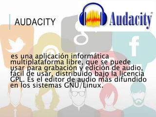 AUDACITY
es una aplicación informática
multiplataforma libre, que se puede
usar para grabación y edición de audio,
fácil de usar, distribuido bajo la licencia
GPL. Es el editor de audio más difundido
en los sistemas GNU/Linux.
 