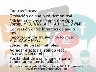 Características:
Grabación de audio en tiempo real.
Edición archivos de audio tipo Ogg
Vorbis, MP3, WAV, AIFF, AU , LOF y WMP.
Conversión entre formatos de audio
tipo.
Importación de archivos de formato
MIDI,RAW y MP3.
Edición de pistas múltiples.
Agregar efectos al sonido (eco,
inversión, tono, etc).
Posibilidad de usar plug-ins para
aumentar su funcionalidad.
http://santandergabriel.blogspot.mx/2011/11/que-es-
audacity-y-para-que-sirve.html
 