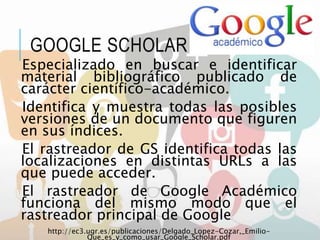 GOOGLE SCHOLAR
Especializado en buscar e identificar
material bibliográfico publicado de
carácter científico-académico.
Identifica y muestra todas las posibles
versiones de un documento que figuren
en sus índices.
El rastreador de GS identifica todas las
localizaciones en distintas URLs a las
que puede acceder.
El rastreador de Google Académico
funciona del mismo modo que el
rastreador principal de Google.
http://ec3.ugr.es/publicaciones/Delgado_Lopez-Cozar,_Emilio-
Que_es_y_como_usar_Google_Scholar.pdf
 