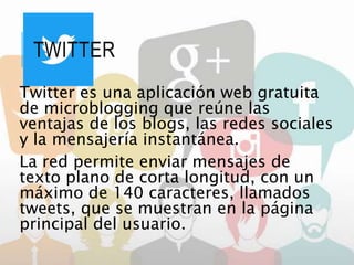 TWITTER
Twitter es una aplicación web gratuita
de microblogging que reúne las
ventajas de los blogs, las redes sociales
y la mensajería instantánea.
La red permite enviar mensajes de
texto plano de corta longitud, con un
máximo de 140 caracteres, llamados
tweets, que se muestran en la página
principal del usuario.
 