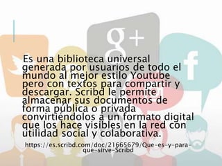 Es una biblioteca universal
generada por usuarios de todo el
mundo al mejor estilo Youtube
pero con textos para compartir y
descargar. Scribd le permite
almacenar sus documentos de
forma pública o privada
convirtiéndolos a un formato digital
que los hace visibles en la red con
utilidad social y colaborativa.
https://es.scribd.com/doc/21665679/Que-es-y-para-
que-sirve-Scribd
 