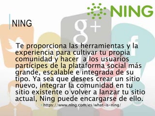 Te proporciona las herramientas y la
experiencia para cultivar tu propia
comunidad y hacer a los usuarios
partícipes de la plataforma social más
grande, escalable e integrada de su
tipo. Ya sea que desees crear un sitio
nuevo, integrar la comunidad en tu
sitio existente o volver a lanzar tu sitio
actual, Ning puede encargarse de ello.
 https://www.ning.com/es/what-is-ning/
NING
 