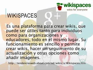 Es una plataforma para crear wikis, que
puede ser útiles tanto para individuos
como para organizaciones y
educadores, todo en el mismo lugar. Su
funcionamiento es sencillo y permite
crear wikis, hacer un seguimiento de su
actualización y otras opciones como
añadir imágenes.
http://tendenciasweb.about.com/od/wikis/a/Wikispaces.htm
WIKISPACES
 