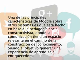 Una de las principales
características de Moodle sobre
otros sistemas es que está hecho
en base a la pedagogía social
constructivista, donde la
comunicación tiene un espacio
relevante en el camino de la
construcción del conocimiento.
Siendo el objetivo generar una
experiencia de aprendizaje
enriquecedora.
 