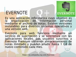 Es una aplicación informática cuyo objetivo es
la organización de información personal
mediante el archivo de notas. Existen versiones
instalables para diversos sistemas operativos y
una versión web.
Evernote para web funciona mediante un
servicio de suscripción y se sincroniza con las
aplicaciones locales. Los usuarios suscritos a
Evernote Premium obtienen almacenamiento de
notas ilimitado y pueden añadir hasta 1 GB de
nuevo contenido cada mes.
https://es.wikipedia.org/wiki/Evernote
EVERNOTE
 