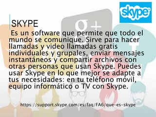 Es un software que permite que todo el
mundo se comunique. Sirve para hacer
llamadas y video llamadas gratis
individuales y grupales, enviar mensajes
instantáneos y compartir archivos con
otras personas que usan Skype. Puedes
usar Skype en lo que mejor se adapte a
tus necesidades: en tu teléfono móvil,
equipo informático o TV con Skype.
https://support.skype.com/es/faq/FA6/que-es-skype
SKYPE
 